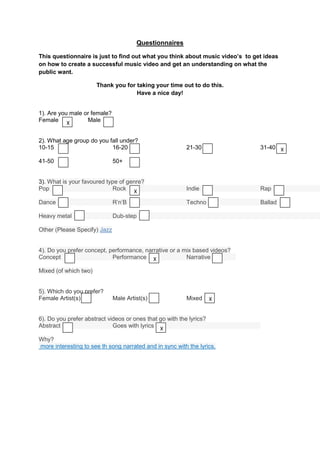 Questionnaires

This questionnaire is just to find out what you think about music video’s to get ideas
on how to create a successful music video and get an understanding on what the
public want.

                       Thank you for taking your time out to do this.
                                     Have a nice day!


1). Are you male or female?
Female X          Male


2). What age group do you fall under?
10-15                      16-20                          21-30                31-40 X

41-50                         50+


3). What is your favoured type of genre?
Pop                         Rock X                        Indie                Rap

Dance                         R’n’B                       Techno               Ballad

Heavy metal                   Dub-step

Other (Please Specify) Jazz


4). Do you prefer concept, performance, narrative or a mix based videos?
Concept                     Performance X               Narrative

Mixed (of which two)


5). Which do you prefer?
Female Artist(s)              Male Artist(s)              Mixed      X


6). Do you prefer abstract videos or ones that go with the lyrics?
Abstract                     Goes with lyrics X

Why?
more interesting to see th song narrated and in sync with the lyrics.
 