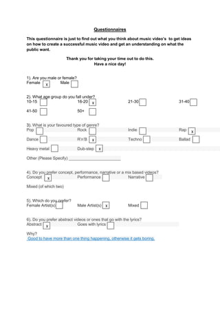 Questionnaires

This questionnaire is just to find out what you think about music video’s to get ideas
on how to create a successful music video and get an understanding on what the
public want.

                       Thank you for taking your time out to do this.
                                     Have a nice day!


1). Are you male or female?
Female X          Male


2). What age group do you fall under?
10-15                      16-20 X                        21-30                31-40

41-50                         50+


3). What is your favoured type of genre?
Pop                         Rock                          Indie                Rap       X
Dance                         R’n’B   X                   Techno               Ballad

Heavy metal                   Dub-step    X

Other (Please Specify) _______________________


4). Do you prefer concept, performance, narrative or a mix based videos?
Concept X                   Performance                 Narrative

Mixed (of which two)


5). Which do you prefer?
Female Artist(s)              Male Artist(s) X            Mixed


6). Do you prefer abstract videos or ones that go with the lyrics?
Abstract X                   Goes with lyrics

Why?
Good to have more than one thing happening, otherwise it gets boring.
 
