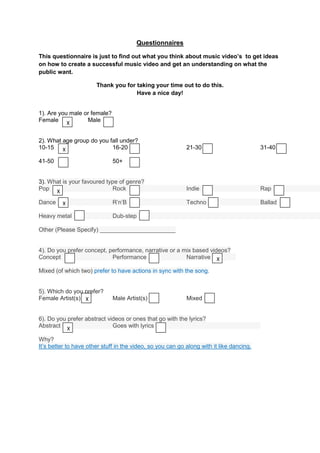 Questionnaires

This questionnaire is just to find out what you think about music video’s to get ideas
on how to create a successful music video and get an understanding on what the
public want.

                       Thank you for taking your time out to do this.
                                     Have a nice day!


1). Are you male or female?
Female X          Male


2). What age group do you fall under?
10-15 X                    16-20                            21-30                         31-40

41-50                         50+


3). What is your favoured type of genre?
Pop X                       Rock                            Indie                         Rap

Dance    X                    R’n’B                         Techno                        Ballad

Heavy metal                   Dub-step

Other (Please Specify) _______________________


4). Do you prefer concept, performance, narrative or a mix based videos?
Concept                     Performance                 Narrative X

Mixed (of which two) prefer to have actions in sync with the song.


5). Which do you prefer?
Female Artist(s) X            Male Artist(s)                Mixed


6). Do you prefer abstract videos or ones that go with the lyrics?
Abstract X                   Goes with lyrics

Why?
It’s better to have other stuff in the video, so you can go along with it like dancing.
 