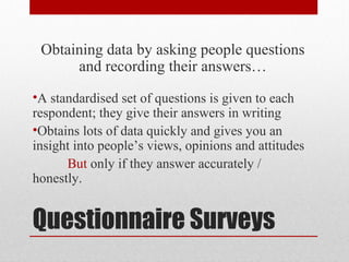 Questionnaire Surveys
Obtaining data by asking people questions
and recording their answers…
•A standardised set of questions is given to each
respondent; they give their answers in writing
•Obtains lots of data quickly and gives you an
insight into people’s views, opinions and attitudes
But only if they answer accurately /
honestly.
 