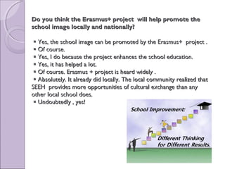 Do you think the Erasmus+ project will help promote theDo you think the Erasmus+ project will help promote the
school image locally and nationally?school image locally and nationally?
 Yes, the school image can be promoted by the Erasmus+ project .Yes, the school image can be promoted by the Erasmus+ project .
 Of course.Of course.
 Yes, I do because the project enhances the school education.Yes, I do because the project enhances the school education.
 Yes, it has helped a lot.Yes, it has helped a lot.
 Of course. Erasmus + project is heard widely .Of course. Erasmus + project is heard widely .
 Absolutely. It already did locally. The local community realized thatAbsolutely. It already did locally. The local community realized that
SEEH provides more opportunities of cultural exchange than anySEEH provides more opportunities of cultural exchange than any
other local school does.other local school does.
 Undoubtedly , yes!Undoubtedly , yes!
 