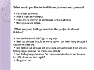What would you likeWhat would you like to do differentlyto do differently on ouron our next projectnext project??
 Visit other countriesVisit other countries
 I don’t want any changesI don’t want any changes
 I want more children to participate in the mobilitiesI want more children to participate in the mobilities
 More games and actionMore games and action
What are your feelings now that the project is almostWhat are your feelings now that the project is almost
finished?finished?
 I am sad because I didn’t go to any trip.I am sad because I didn’t go to any trip.
 I feel sad because I could be more active, but I feel lucky because II feel sad because I could be more active, but I feel lucky because I
went to the last trip.went to the last trip.
 I am feeling sad because the project is almost finished but I am alsoI am feeling sad because the project is almost finished but I am also
feeling happy because I’ve made new friends!feeling happy because I’ve made new friends!
 I am feeling happy because I’ve made new friends and sad becauseI am feeling happy because I’ve made new friends and sad because
it’s difficult to see them again!it’s difficult to see them again!
 Happy and sad.Happy and sad.
  
 