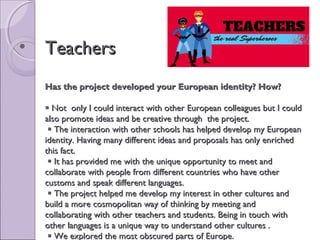• TeachersTeachers
Has the project developed your European identity? How?Has the project developed your European identity? How?
 Not only I could interact with other European colleagues but I couldNot only I could interact with other European colleagues but I could
also promote ideas and be creative through the project.also promote ideas and be creative through the project.
 The interaction with other schools has helped develop my EuropeanThe interaction with other schools has helped develop my European
identity. Having many different ideas and proposals has only enrichedidentity. Having many different ideas and proposals has only enriched
this fact.this fact.
 It has provided me with the unique opportunity to meet andIt has provided me with the unique opportunity to meet and
collaborate with people from different countries who have othercollaborate with people from different countries who have other
customs and speak different languages.customs and speak different languages.
 The project helped me develop my interest in other cultures andThe project helped me develop my interest in other cultures and
build a more cosmopolitan way of thinking by meeting andbuild a more cosmopolitan way of thinking by meeting and
collaborating with other teachers and students. Being in touch withcollaborating with other teachers and students. Being in touch with
other languages is a unique way to understand other cultures .other languages is a unique way to understand other cultures .
 We explored the most obscured parts of Europe.We explored the most obscured parts of Europe.
 