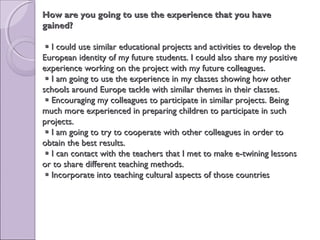 How are you going to use the experience that you haveHow are you going to use the experience that you have
gained?gained?
 I could use similar educational projects and activities to develop theI could use similar educational projects and activities to develop the
European identity of my future students. I could also share my positiveEuropean identity of my future students. I could also share my positive
experience working on the project with my future colleagues.experience working on the project with my future colleagues.
 I am going to use the experience in my classes showing how otherI am going to use the experience in my classes showing how other
schools around Europe tackle with similar themes in their classes.schools around Europe tackle with similar themes in their classes.
 Encouraging my colleagues to participate in similar projects. BeingEncouraging my colleagues to participate in similar projects. Being
much more experienced in preparing children to participate in suchmuch more experienced in preparing children to participate in such
projects.projects.
 I am going to try to cooperate with other colleagues in order toI am going to try to cooperate with other colleagues in order to
obtain the best results.obtain the best results.
 I can contact with the teachers that I met to make e-twining lessonsI can contact with the teachers that I met to make e-twining lessons
or to share different teaching methods.or to share different teaching methods.
 Incorporate into teaching cultural aspects of those countriesIncorporate into teaching cultural aspects of those countries
 
