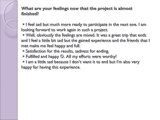 What are your feelings now that the project is almostWhat are your feelings now that the project is almost
finished?finished?
 I feel sad but much more ready to participate in the next one. I amI feel sad but much more ready to participate in the next one. I am
looking forward to work again in such a project.looking forward to work again in such a project.
 Well, obviously the feelings are mixed. It was a great trip that endsWell, obviously the feelings are mixed. It was a great trip that ends
and I feel a little bit sad but the gained experience and the friends that Iand I feel a little bit sad but the gained experience and the friends that I
met make me feel happy and full.met make me feel happy and full.
 Satisfaction for the results, sadness for ending.Satisfaction for the results, sadness for ending.
 Fulfilled and happyFulfilled and happy . All my efforts were worthy!. All my efforts were worthy!
 I am a little sad because I don’t want it to end but I’m also veryI am a little sad because I don’t want it to end but I’m also very
happy for having this experience.happy for having this experience.
 