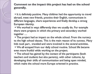 Comment on the impact this project has had on the schoolComment on the impact this project has had on the school
generally.generally.
 It is definitely positive. Many children had the opportunity to travelIt is definitely positive. Many children had the opportunity to travel
abroad, meet new friends, practice their English, communicate inabroad, meet new friends, practice their English, communicate in
different languages, share experiences and finally develop a strongdifferent languages, share experiences and finally develop a strong
European identity.European identity.
 We worked in ways differently than we usually do. For exampleWe worked in ways differently than we usually do. For example
there were projects in which the primary and secondary workedthere were projects in which the primary and secondary worked
together …together …
 The project had an impact on the whole school. From the nurseryThe project had an impact on the whole school. From the nursery
to the high school classes. This is the main reason of its success. Manyto the high school classes. This is the main reason of its success. Many
kids took part , traveled and were involved in the several activities.kids took part , traveled and were involved in the several activities.
 We all escaped from our daily school routine. School life becameWe all escaped from our daily school routine. School life became
even more fruitful while working on the project.even more fruitful while working on the project.
 The school has gained by the contact of the participants (bothThe school has gained by the contact of the participants (both
teachers and students but also parents), with other cultures, byteachers and students but also parents), with other cultures, by
developing their skills of communication and being open minded,developing their skills of communication and being open minded,
which make the school more Europe oriented in practice.which make the school more Europe oriented in practice.
 