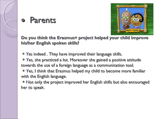 •• ParentsParents
Do you think the Erasmus+ project helped your child improveDo you think the Erasmus+ project helped your child improve
his/her English spoken skills?his/her English spoken skills?
 Yes indeed . They have improved their language skills.Yes indeed . They have improved their language skills.
 Yes, she practiced a lot. Moreover she gained a positive attitudeYes, she practiced a lot. Moreover she gained a positive attitude
towards the use of a foreign language as a communication tool.towards the use of a foreign language as a communication tool.
 Yes, I think that Erasmus helped my child to become more familiarYes, I think that Erasmus helped my child to become more familiar
with the English language.with the English language.
 Not only the project improved her English skills but also encouragedNot only the project improved her English skills but also encouraged
her to speak.her to speak.
 