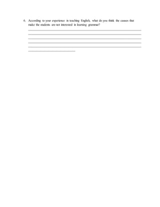 6. According to your experience in teaching English, what do you think the causes that
make the students are not interested in learning grammar?
________________________________________________________________________
________________________________________________________________________
________________________________________________________________________
________________________________________________________________________
________________________________________________________________________
______________________________
 