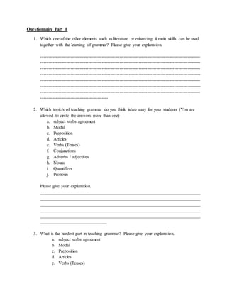 Questionnaire Part B
1. Which one of the other elements such as literature or enhancing 4 main skills can be used
together with the learning of grammar? Please give your explanation.
------------------------------------------------------------------------------------------------------------
------------------------------------------------------------------------------------------------------------
------------------------------------------------------------------------------------------------------------
------------------------------------------------------------------------------------------------------------
------------------------------------------------------------------------------------------------------------
------------------------------------------------------------------------------------------------------------
------------------------------------------------------------------------------------------------------------
---------------------------------------------
2. Which topic/s of teaching grammar do you think is/are easy for your students (You are
allowed to circle the answers more than one)
a. subject verbs agreement
b. Modal
c. Preposition
d. Articles
e. Verbs (Tenses)
f. Conjunctions
g. Adverbs / adjectives
h. Nouns
i. Quantifiers
j. Pronoun
Please give your explanation.
________________________________________________________________________
________________________________________________________________________
________________________________________________________________________
________________________________________________________________________
________________________________________________________________________
______________________________
3. What is the hardest part in teaching grammar? Please give your explanation.
a. subject verbs agreement
b. Modal
c. Preposition
d. Articles
e. Verbs (Tenses)
 