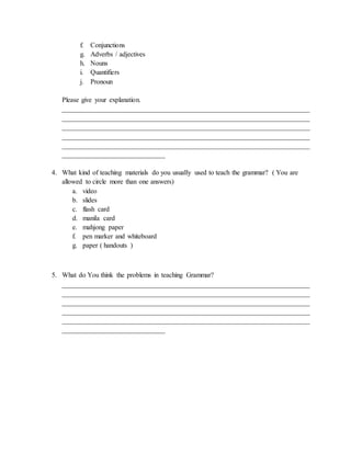 f. Conjunctions
g. Adverbs / adjectives
h. Nouns
i. Quantifiers
j. Pronoun
Please give your explanation.
________________________________________________________________________
________________________________________________________________________
________________________________________________________________________
________________________________________________________________________
________________________________________________________________________
______________________________
4. What kind of teaching materials do you usually used to teach the grammar? ( You are
allowed to circle more than one answers)
a. video
b. slides
c. flash card
d. manila card
e. mahjong paper
f. pen marker and whiteboard
g. paper ( handouts )
5. What do You think the problems in teaching Grammar?
________________________________________________________________________
________________________________________________________________________
________________________________________________________________________
________________________________________________________________________
________________________________________________________________________
______________________________
 