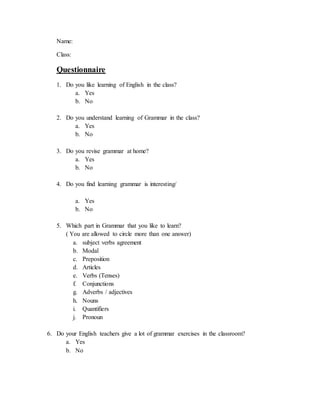 Name:
Class:
Questionnaire
1. Do you like learning of English in the class?
a. Yes
b. No
2. Do you understand learning of Grammar in the class?
a. Yes
b. No
3. Do you revise grammar at home?
a. Yes
b. No
4. Do you find learning grammar is interesting/
a. Yes
b. No
5. Which part in Grammar that you like to learn?
( You are allowed to circle more than one answer)
a. subject verbs agreement
b. Modal
c. Preposition
d. Articles
e. Verbs (Tenses)
f. Conjunctions
g. Adverbs / adjectives
h. Nouns
i. Quantifiers
j. Pronoun
6. Do your English teachers give a lot of grammar exercises in the classroom?
a. Yes
b. No
 