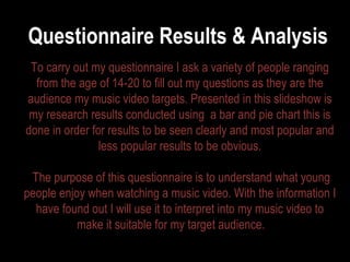 Questionnaire Results & Analysis  To carry out my questionnaire I ask a variety of people ranging from the age of 14-20 to fill out my questions as they are the audience my music video targets. Presented in this slideshow is my research results conducted using  a bar and pie chart this is done in order for results to be seen clearly and most popular and less popular results to be obvious. The purpose of this questionnaire is to understand what young people enjoy when watching a music video. With the information I have found out I will use it to interpret into my music video to make it suitable for my target audience.  