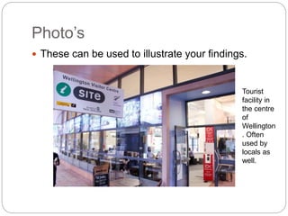 Photo’s
 These can be used to illustrate your findings.
Tourist
facility in
the centre
of
Wellington
. Often
used by
locals as
well.
 