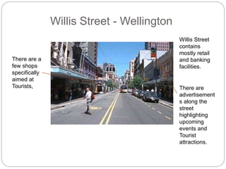 Willis Street - Wellington
Willis Street
contains
mostly retail
and banking
facilities.
There are a
few shops
specifically
aimed at
Tourists, There are
advertisement
s along the
street
highlighting
upcoming
events and
Tourist
attractions.
 