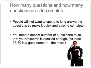 How many questions and how many
questionnaires to complete!
 People will not want to spend to long answering
questions so make it quick and easy to complete!
 You need a decent number of questionnaire so
that your research is detailed enough. (At least
25-50 is a good number – the more the better)
 
