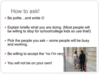 How to ask!
 Be polite…and smile 
 Explain briefly what you are doing. (Most people will
be willing to stop for school/college kids so use that!)
 Pick the people you ask – some people will be busy
and working.
 Be willing to accept the “no I’m very busy”
 You will not be on your own!
 