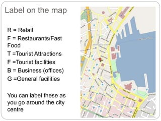 Label on the map
R = Retail
F = Restaurants/Fast
Food
T =Tourist Attractions
F =Tourist facilities
B = Business (offices)
G =General facilities
You can label these as
you go around the city
centre
 