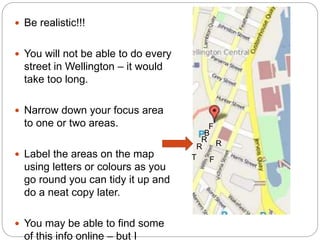  Be realistic!!!
 You will not be able to do every
street in Wellington – it would
take too long.
 Narrow down your focus area
to one or two areas.
 Label the areas on the map
using letters or colours as you
go round you can tidy it up and
do a neat copy later.
 You may be able to find some
of this info online – but I
F
F
B
R
R R
T
 