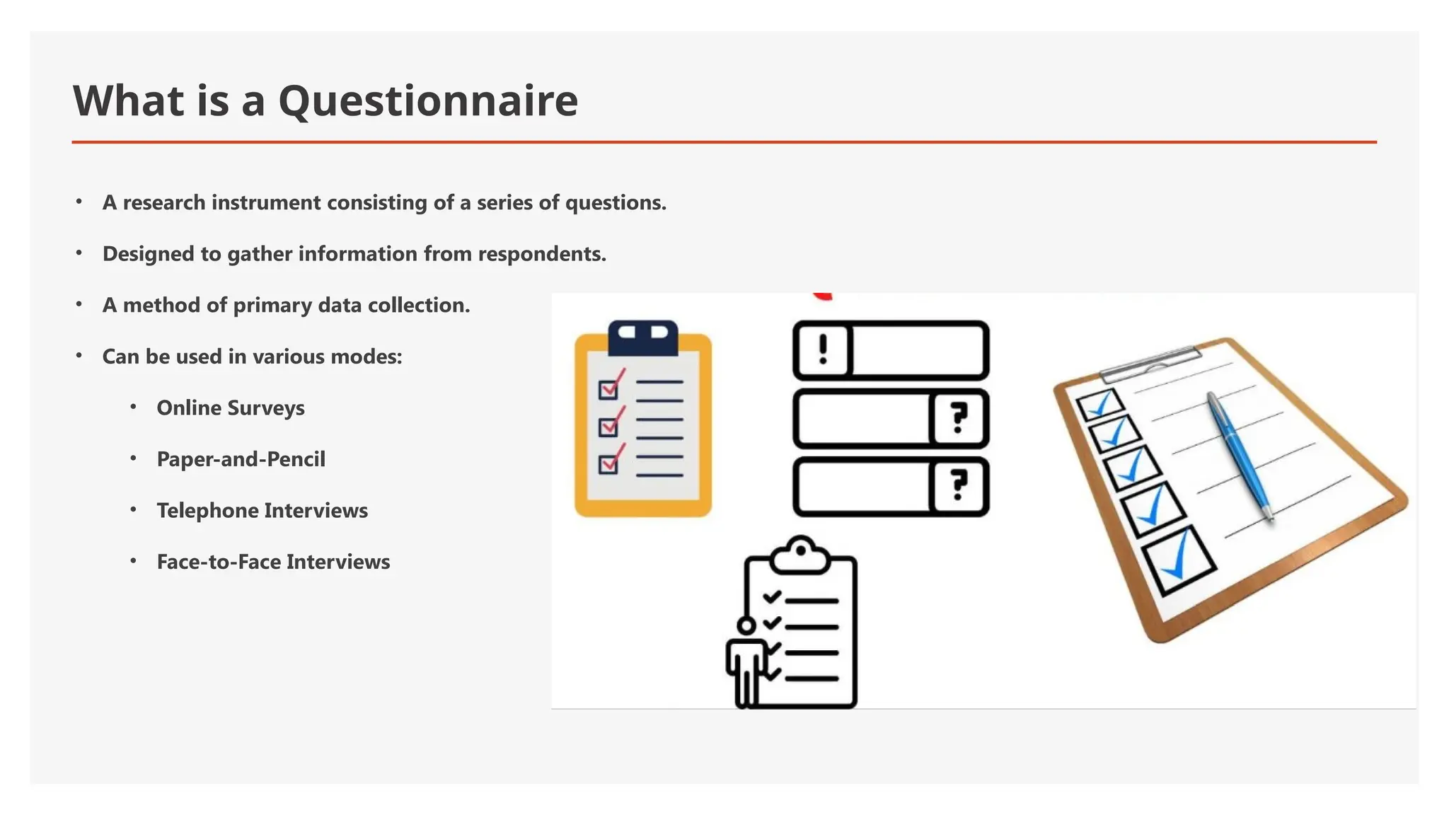 What is a Questionnaire
• A research instrument consisting of a series of questions.
• Designed to gather information from respondents.
• A method of primary data collection.
• Can be used in various modes:
• Online Surveys
• Paper-and-Pencil
• Telephone Interviews
• Face-to-Face Interviews
 