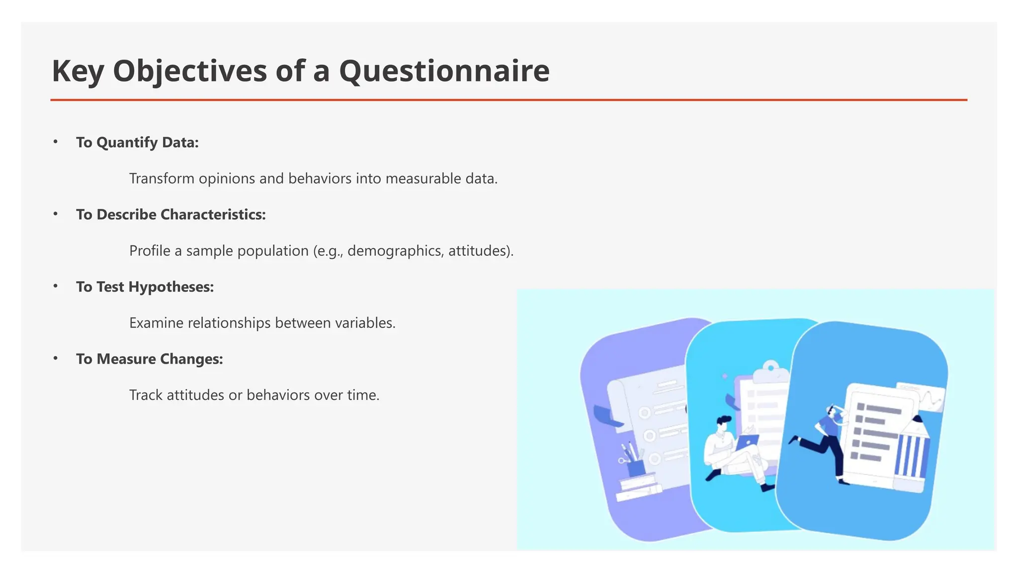 Key Objectives of a Questionnaire
• To Quantify Data:
Transform opinions and behaviors into measurable data.
• To Describe Characteristics:
Profile a sample population (e.g., demographics, attitudes).
• To Test Hypotheses:
Examine relationships between variables.
• To Measure Changes:
Track attitudes or behaviors over time.
 