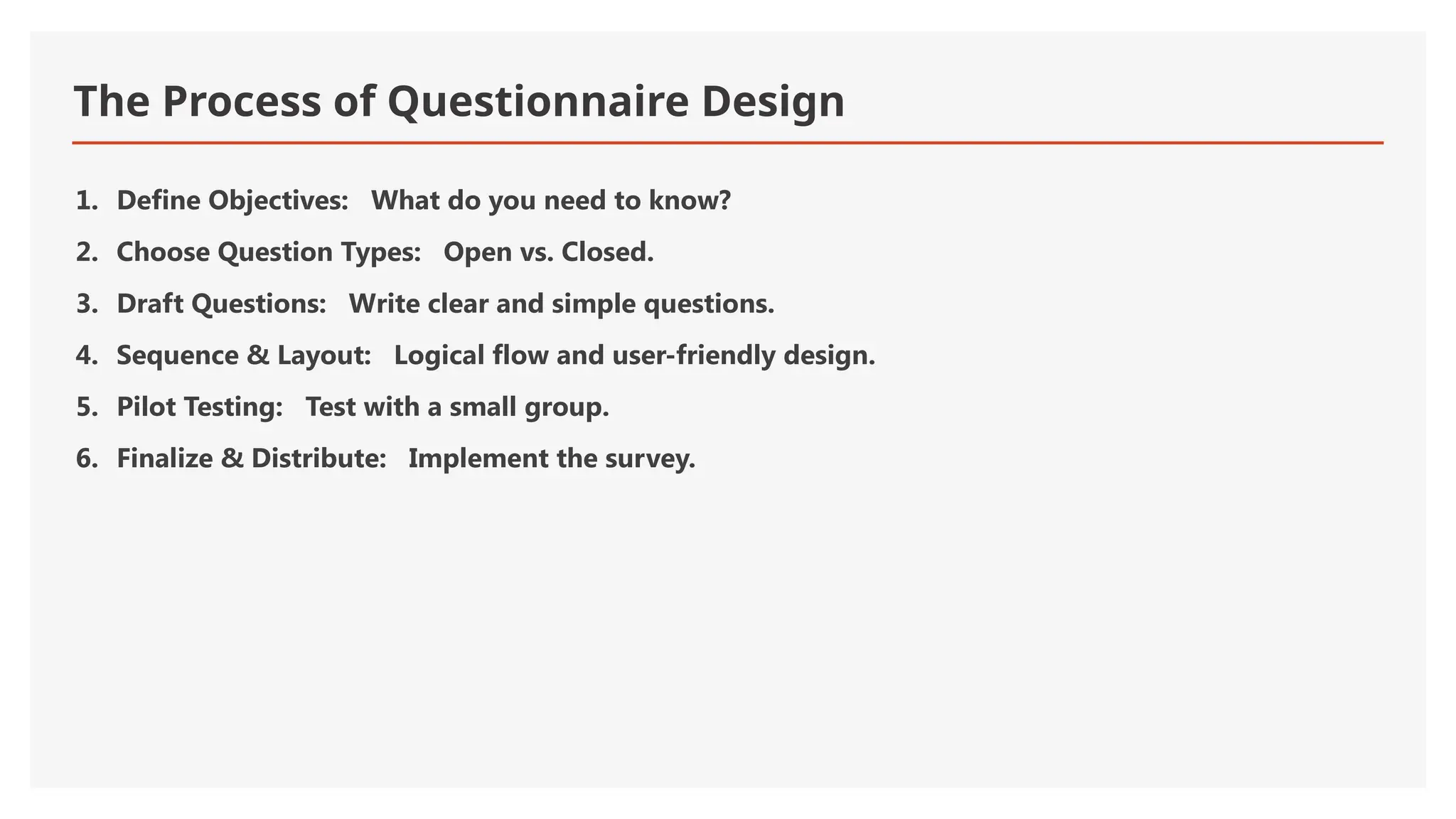 The Process of Questionnaire Design
1. Define Objectives: What do you need to know?
2. Choose Question Types: Open vs. Closed.
3. Draft Questions: Write clear and simple questions.
4. Sequence & Layout: Logical flow and user-friendly design.
5. Pilot Testing: Test with a small group.
6. Finalize & Distribute: Implement the survey.
 