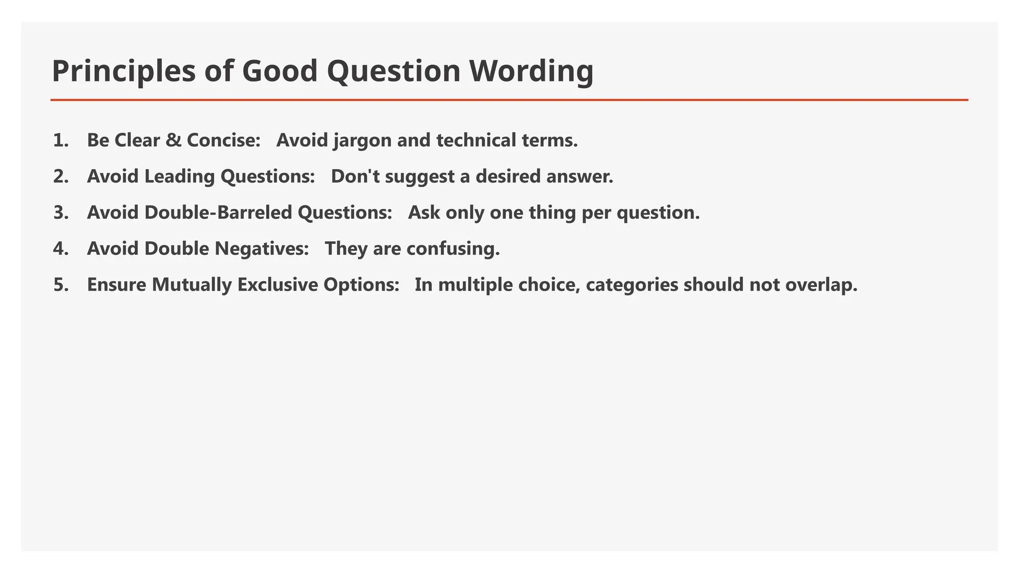 Principles of Good Question Wording
1. Be Clear & Concise: Avoid jargon and technical terms.
2. Avoid Leading Questions: Don't suggest a desired answer.
3. Avoid Double-Barreled Questions: Ask only one thing per question.
4. Avoid Double Negatives: They are confusing.
5. Ensure Mutually Exclusive Options: In multiple choice, categories should not overlap.
 