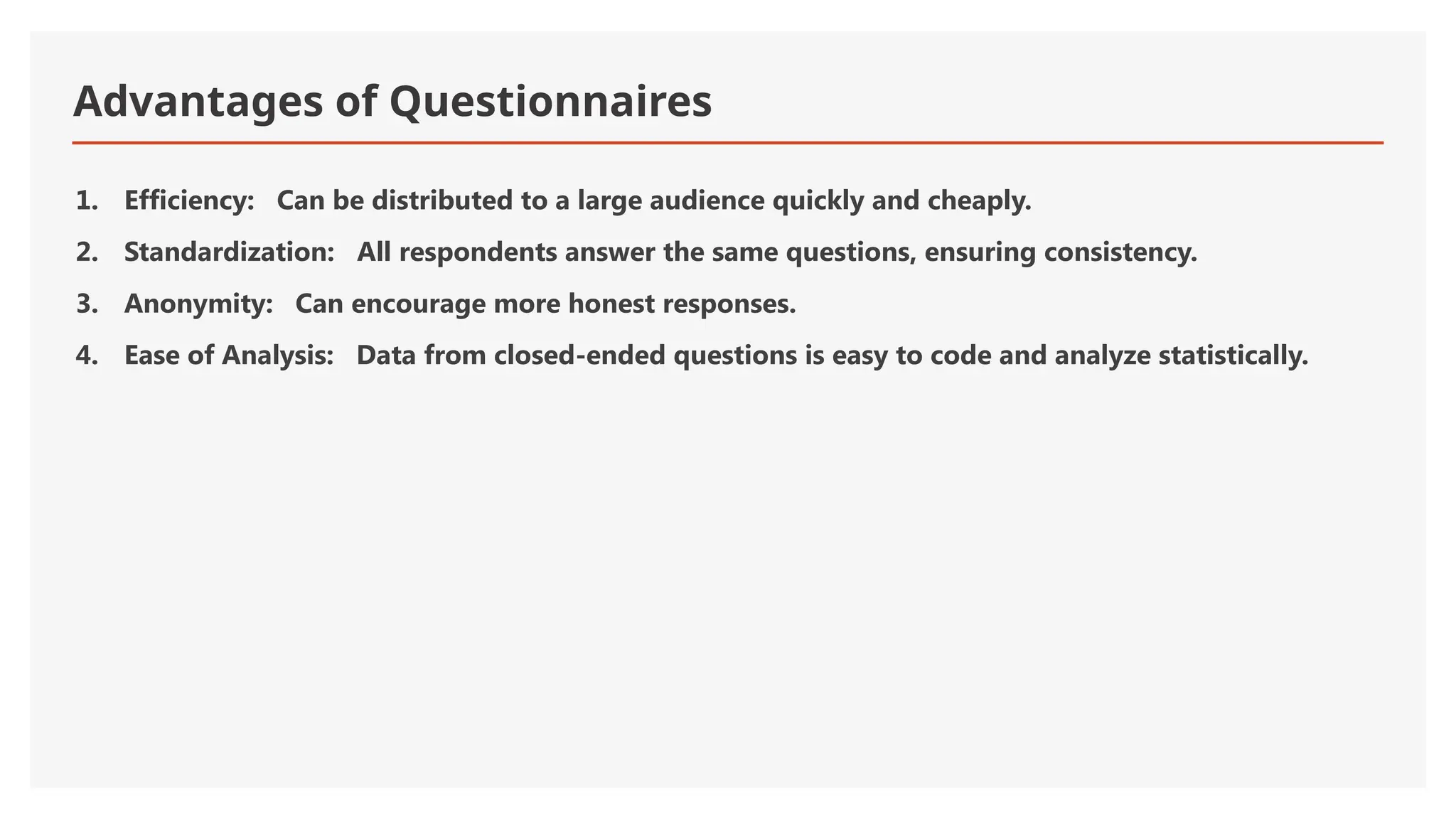 Advantages of Questionnaires
1. Efficiency: Can be distributed to a large audience quickly and cheaply.
2. Standardization: All respondents answer the same questions, ensuring consistency.
3. Anonymity: Can encourage more honest responses.
4. Ease of Analysis: Data from closed-ended questions is easy to code and analyze statistically.
 
