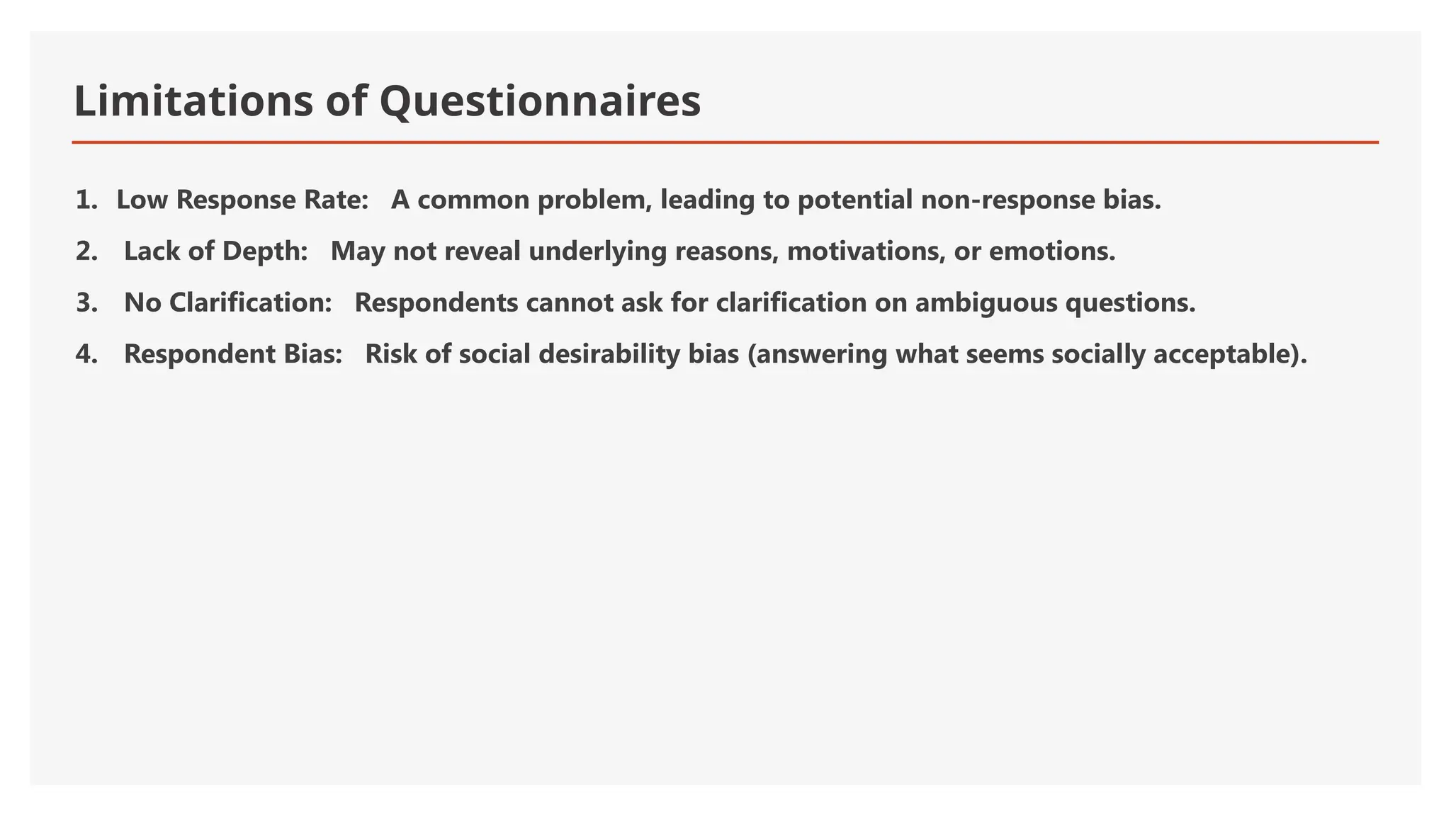 Limitations of Questionnaires
1. Low Response Rate: A common problem, leading to potential non-response bias.
2. Lack of Depth: May not reveal underlying reasons, motivations, or emotions.
3. No Clarification: Respondents cannot ask for clarification on ambiguous questions.
4. Respondent Bias: Risk of social desirability bias (answering what seems socially acceptable).
 