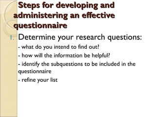 Steps for developing and
 administering an effective
 questionnaire
1. Determine your research questions:
  - what do you intend to find out?
  - how will the information be helpful?
  - identify the subquestions to be included in the
  questionnaire
  - refine your list
 