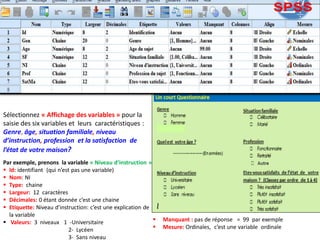 Sélectionnez « Affichage des variables » pour la
saisie des six variables et leurs caractéristiques :
Genre, âge, situation familiale, niveau
d’instruction, profession et la satisfaction de
l’état de votre maison?
Par exemple, prenons la variable « Niveau d’instruction »
 Id: identifiant (qui n’est pas une variable)
 Nom: NI
 Type: chaine
 Largeur: 12 caractères
 Décimales: 0 étant donnée c’est une chaine
 Etiquette: Niveau d’instruction: c’est une explication de
la variable
 Valeurs: 3 niveaux 1 -Universitaire
2- Lycéen
3- Sans niveau
 Manquant : pas de réponse = 99 par exemple
 Mesure: Ordinales, c’est une variable ordinale
 