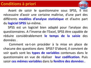 Avant de saisir le questionnaire sous SPSS, Il est
nécessaire d’avoir une certaine maîtrise, d’une part des
différents modèles d’analyse statistique et d’autre part
du logiciel SPSS lui-même.
SPSS est un logiciel bien adapté pour l’analyse des
questionnaires. A l’inverse de l’Excel, SPSS être capable de
réduire considérablement le temps de la saisie des
données .
Comment va-t-on procéder à la mise en place de
chacune des questions dans SPSS? D’abord, il convient de
voir quels sont les types de variables contenues dans le
questionnaire en vue de réaliser leur codification. Puis
saisir ces mêmes variables dans la fenêtre des données .
Conditions à priori
 