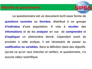 Objectifs du questionnaire
Le questionnaire est un document écrit sous forme de
questions ouvertes ou fermées, distribué à un groupe
d’individus d’une population. Il vise à récolter des
informations et de les analyser en vue de comprendre et
d’expliquer un phénomène donné. Cependant avant de
procéder à cette analyse, il est nécessaire de passer au
codification es variables. Sans la définition claire des objectifs,
(qu’est ce qu’on veut chercher et vérifier), le questionnaire, n’a
aucune valeur scientifique.
 