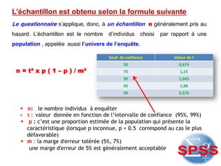 L’échantillon est obtenu selon la formule suivante
Le questionnaire s’applique, donc, à un échantillon n généralement pris au
hasard. L’échantillon est le nombre d’individus choisi par rapport à une
population , appelée aussi l’univers de l’enquête.
n = t² x p ( 1 – p ) / m²
 n: le nombre individus à enquêter
 t : valeur donnée en fonction de l’intervalle de confiance (95%, 99%)
 p : c’est une proportion estimée de la population qui présente la
caractéristique (lorsque p inconnue, p = 0.5 correspond au cas le plus
défavorable)
 m : la marge d'erreur tolérée (5%, 7%)
une marge d'erreur de 5% est généralement acceptable
 