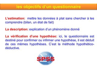 les objectifs d’un questionnaire
L’estimation: mettre les données à plat sans chercher à les
comprendre (bilan, un état de fait)
La description: explication d’un phénomène donné
La vérification d’une hypothèse: ici, le questionnaire est
destiné pour confirmer ou infirmer une hypothèse, il est déduit
de ces mêmes hypothèses. C’est la méthode hypothético-
déductive.
 