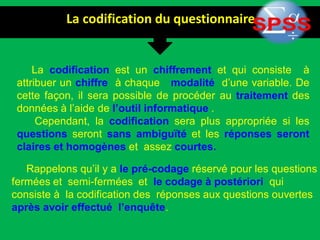 La codification du questionnaire
La codification est un chiffrement et qui consiste à
attribuer un chiffre à chaque modalité d’une variable. De
cette façon, il sera possible de procéder au traitement des
données à l’aide de l’outil informatique .
Cependant, la codification sera plus appropriée si les
questions seront sans ambiguïté et les réponses seront
claires et homogènes et assez courtes.
Rappelons qu’il y a le pré-codage réservé pour les questions
fermées et semi-fermées et le codage à postériori qui
consiste à la codification des réponses aux questions ouvertes
après avoir effectué l’enquête.
 