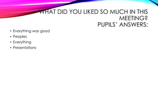 WHAT DID YOU LIKED SO MUCH IN THIS
MEETING?
PUPILS’ ANSWERS:
• Everything was good
• Peoples
• Everything
• Presentations
 