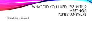 WHAT DID YOU LIKED LESS IN THIS
MEETING?
PUPILS’ ANSWERS
• Everything was good
 