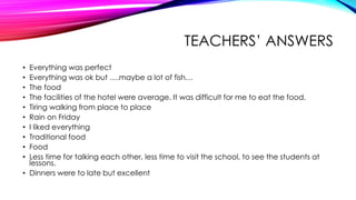TEACHERS’ ANSWERS
• Everything was perfect
• Everything was ok but ….maybe a lot of fish…
• The food
• The facilities of the hotel were average. It was difficult for me to eat the food.
• Tiring walking from place to place
• Rain on Friday
• I liked everything
• Traditional food
• Food
• Less time for talking each other, less time to visit the school, to see the students at
lessons.
• Dinners were to late but excellent
 