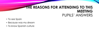 THE REASONS FOR ATTENDING TO THIS
MEETING
PUPILS’ ANSWERS
• To see Spain
• Because was my dream
• To know Spanish culture
 