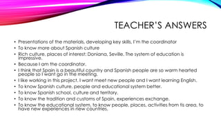 TEACHER’S ANSWERS
• Presentations of the materials, developing key skills, I’m the coordinator
• To know more about Spanish culture
• Rich culture, places of interest: Doniana, Seville. The system of education is
impressive.
• Because I am the coordinator.
• I think that Spain is a beautiful country and Spanish people are so warm hearted
people so I want go in the meeting.
• I like working in this project. I want meet new people and I want learning English.
• To know Spanish culture, people and educational system better.
• To know Spanish school, culture and territory.
• To know the tradition and customs of Spain, experiences exchange.
• To know the educational system, to know people, places, activities from tis area, to
have new experiences in new countries.
 