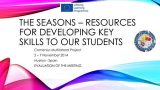 THE SEASONS – RESOURCES
FOR DEVELOPING KEY
SKILLS TO OUR STUDENTS
Comenius Multilateral Project
2 – 7 November 2014
Huelva - Spain
EVALUATION OF THE MEETING
 