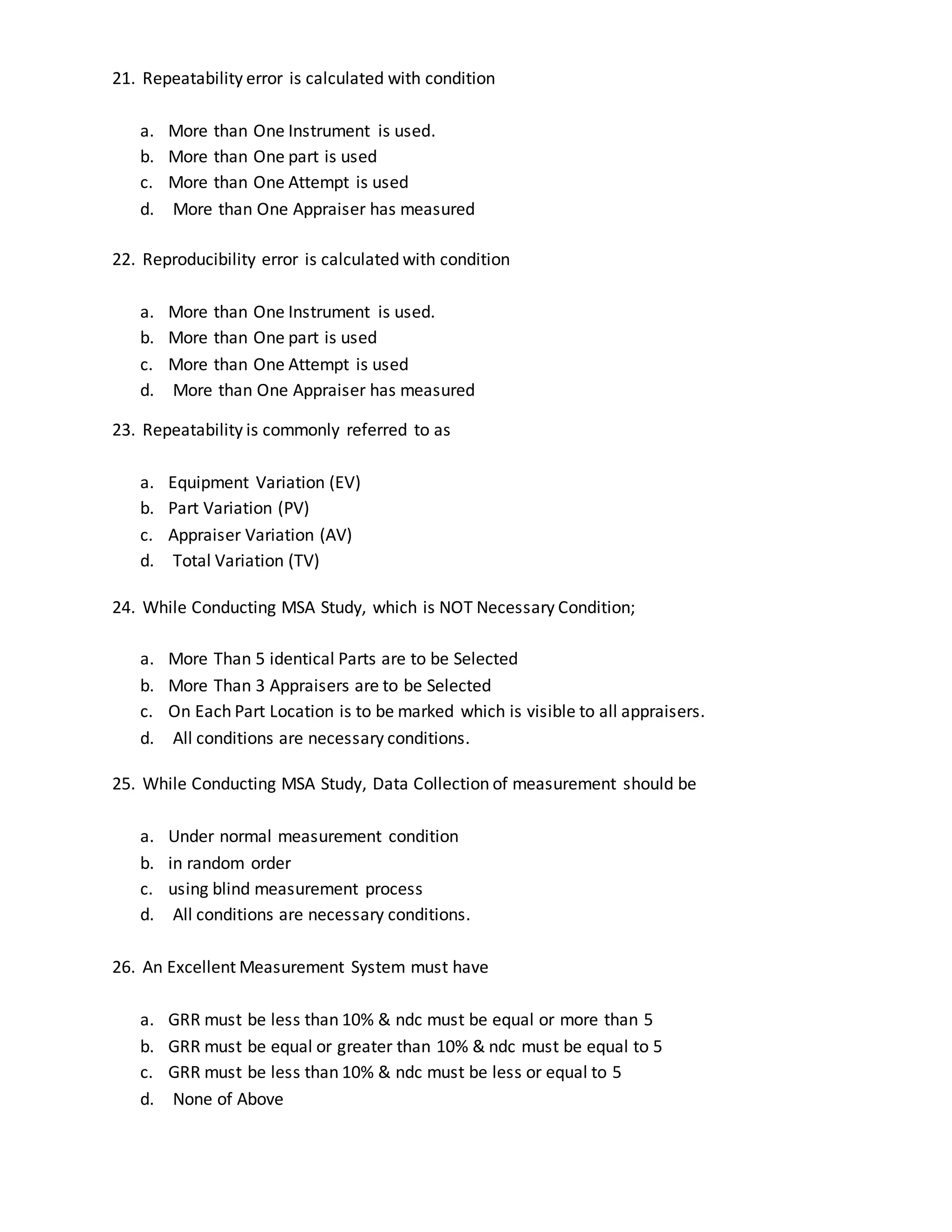 21. Repeatability error is calculated with condition
a. More than One Instrument is used.
b. More than One part is used
c. More than One Attempt is used
d. More than One Appraiser has measured
22. Reproducibility error is calculated with condition
a. More than One Instrument is used.
b. More than One part is used
c. More than One Attempt is used
d. More than One Appraiser has measured
23. Repeatability is commonly referred to as
a. Equipment Variation (EV)
b. Part Variation (PV)
c. Appraiser Variation (AV)
d. Total Variation (TV)
24. While Conducting MSA Study, which is NOT Necessary Condition;
a. More Than 5 identical Parts are to be Selected
b. More Than 3 Appraisers are to be Selected
c. On Each Part Location is to be marked which is visible to all appraisers.
d. All conditions are necessary conditions.
25. While Conducting MSA Study, Data Collection of measurement should be
a. Under normal measurement condition
b. in random order
c. using blind measurement process
d. All conditions are necessary conditions.
26. An Excellent Measurement System must have
a. GRR must be less than 10% & ndc must be equal or more than 5
b. GRR must be equal or greater than 10% & ndc must be equal to 5
c. GRR must be less than 10% & ndc must be less or equal to 5
d. None of Above
 