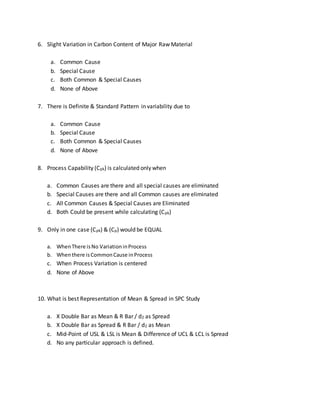 6. Slight Variation in Carbon Content of Major Raw Material
a. Common Cause
b. Special Cause
c. Both Common & Special Causes
d. None of Above
7. There is Definite & Standard Pattern in variability due to
a. Common Cause
b. Special Cause
c. Both Common & Special Causes
d. None of Above
8. Process Capability (Cpk) is calculated only when
a. Common Causes are there and all special causes are eliminated
b. Special Causes are there and all Common causes are eliminated
c. All Common Causes & Special Causes are Eliminated
d. Both Could be present while calculating (Cpk)
9. Only in one case (Cpk) & (Cp) would be EQUAL
a. WhenThere isNo VariationinProcess
b. Whenthere isCommonCause inProcess
c. When Process Variation is centered
d. None of Above
10. What is best Representation of Mean & Spread in SPC Study
a. X Double Bar as Mean & R Bar / d2 as Spread
b. X Double Bar as Spread & R Bar / d2 as Mean
c. Mid-Point of USL & LSL is Mean & Difference of UCL & LCL is Spread
d. No any particular approach is defined.
 
