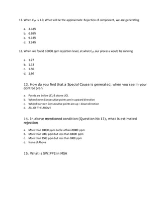 11. When Cpk is 1.0, What will be the approximate Rejection of component, we are generating
a. 3.34%
b. 6.68%
c. 9.34%
d. 3.24%
12. When we found 10000 ppm rejection level, at what Cpk our process would be running
a. 1.27
b. 1.33
c. 1.50
d. 1.66
13. How do you find that a Special Cause is generated, when you see in your
control plan
a. Pointsare belowLCL & above UCL
b. WhenSevenConsecutive pointsare inupwarddirection
c. WhenFourteen Consecutive pointsare up – downdirection
d. ALL OF THE ABOVE
14. In above mentioned condition (Question No 13), what is estimated
rejection
a. More than 10000 ppm butlessthan20000 ppm
b. More than 5000 ppmbut lessthan10000 ppm
c. More than 2500 ppmbut lessthan5000 ppm
d. None of Above
15. What is SWIPPE in MSA
 