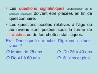 • Les questions signalétiques (d’identification de la
personne interrogée) doivent être placées en fin de
questionnaire.
• Les questions posées relatives à l’âge ou
au revenu sont posées sous la forme de
tranches ou de fourchettes statistiques.
Ex : Dans quelle tranche d’âge vous situez-
vous ?
 Moins de 25 ans  De 25 à 40 ans
 De 41 à 60 ans  61 ans et plus
 