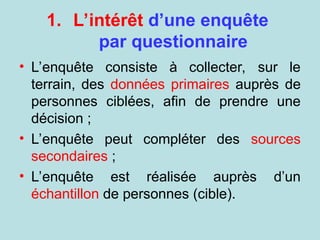 1. L’intérêt d’une enquête
par questionnaire
• L’enquête consiste à collecter, sur le
terrain, des données primaires auprès de
personnes ciblées, afin de prendre une
décision ;
• L’enquête peut compléter des sources
secondaires ;
• L’enquête est réalisée auprès d’un
échantillon de personnes (cible).
 