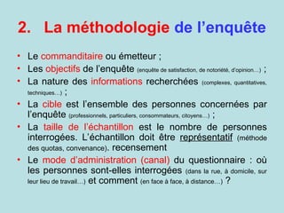 2. La méthodologie de l’enquête
• Le commanditaire ou émetteur ;
• Les objectifs de l’enquête (enquête de satisfaction, de notoriété, d’opinion…) ;
• La nature des informations recherchées (complexes, quantitatives,
techniques…) ;
• La cible est l’ensemble des personnes concernées par
l’enquête (professionnels, particuliers, consommateurs, citoyens…) ;
• La taille de l’échantillon est le nombre de personnes
interrogées. L’échantillon doit être représentatif (méthode
des quotas, convenance). recensement
• Le mode d’administration (canal) du questionnaire : où
les personnes sont-elles interrogées (dans la rue, à domicile, sur
leur lieu de travail…) et comment (en face à face, à distance…) ?
 