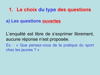 1. Le choix du type des questions
a) Les questions ouvertes
L’enquêté est libre de s’exprimer librement,
aucune réponse n’est proposée.
Ex. : « Que pensez-vous de la pratique du sport
chez les jeunes ? »
 