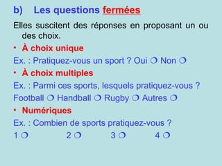 b) Les questions fermées
Elles suscitent des réponses en proposant un ou
des choix.
• À choix unique
Ex. : Pratiquez-vous un sport ? Oui  Non 
• À choix multiples
Ex. : Parmi ces sports, lesquels pratiquez-vous ?
Football  Handball  Rugby  Autres 
• Numériques
Ex. : Combien de sports pratiquez-vous ?
1  2  3  4 
 