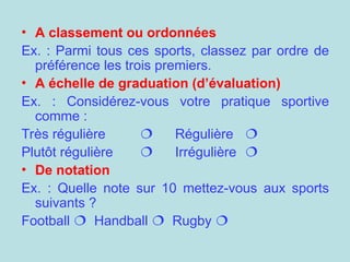 • A classement ou ordonnées
Ex. : Parmi tous ces sports, classez par ordre de
préférence les trois premiers.
• A échelle de graduation (d’évaluation)
Ex. : Considérez-vous votre pratique sportive
comme :
Très régulière  Régulière 
Plutôt régulière  Irrégulière 
• De notation
Ex. : Quelle note sur 10 mettez-vous aux sports
suivants ?
Football  Handball  Rugby 
 